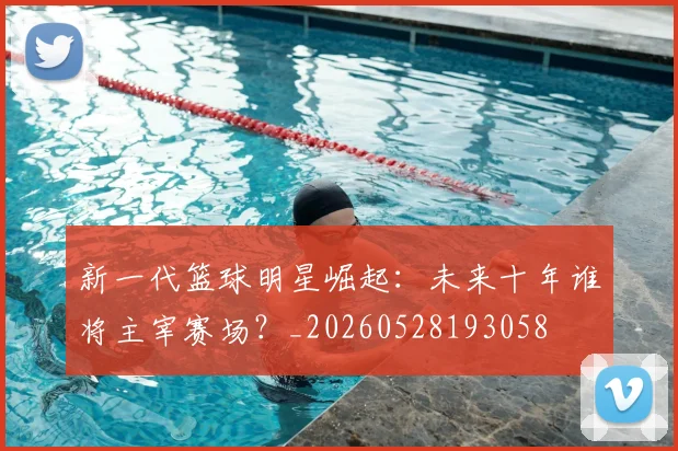 新一代篮球明星崛起：未来十年谁将主宰赛场？_20260528193058