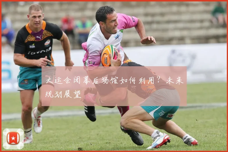 大运会闭幕后场馆如何利用？未来规划展望