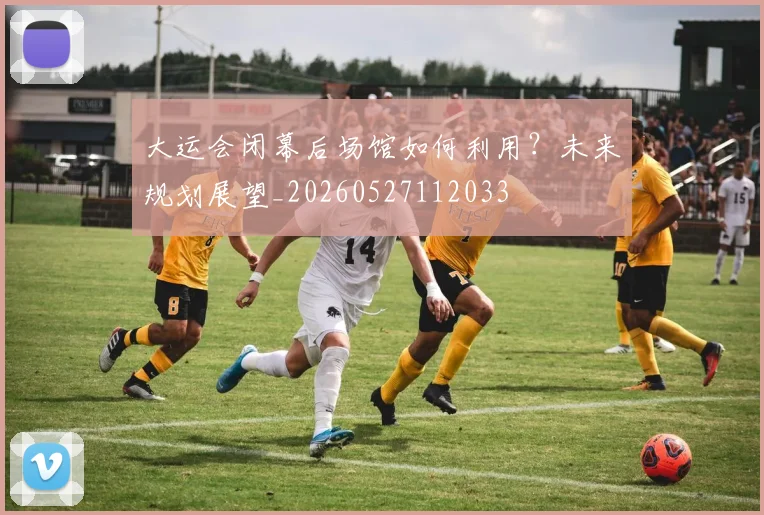大运会闭幕后场馆如何利用?未来规划展望_20260527112033