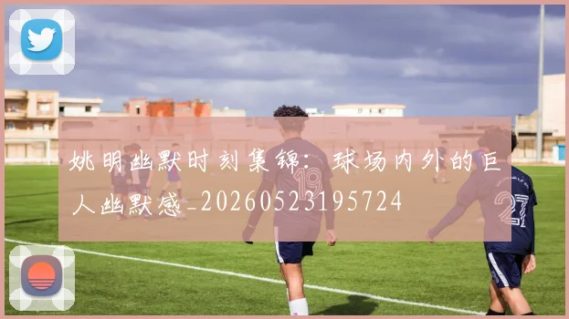 姚明幽默时刻集锦:球场内外的巨人幽默感_20260523195724