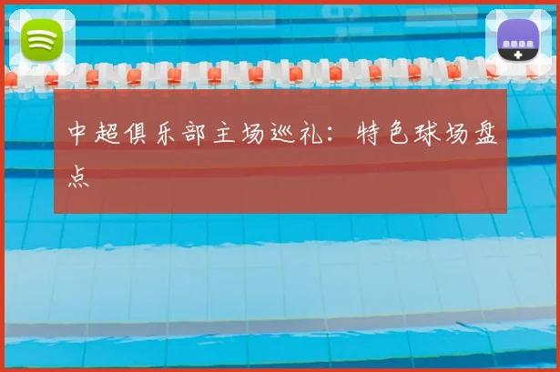 中超俱乐部主场巡礼:特色球场盘点