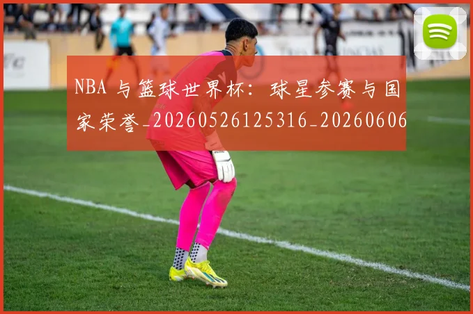 NBA 与篮球世界杯:球星参赛与国家荣誉_20260526125316_20260606165534