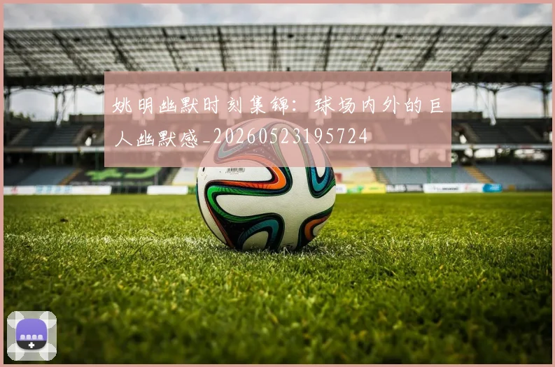 姚明幽默时刻集锦:球场内外的巨人幽默感_20260523195724