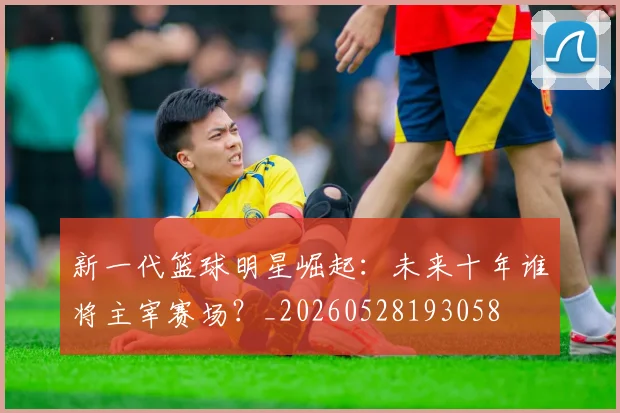 新一代篮球明星崛起:未来十年谁将主宰赛场?_20260528193058