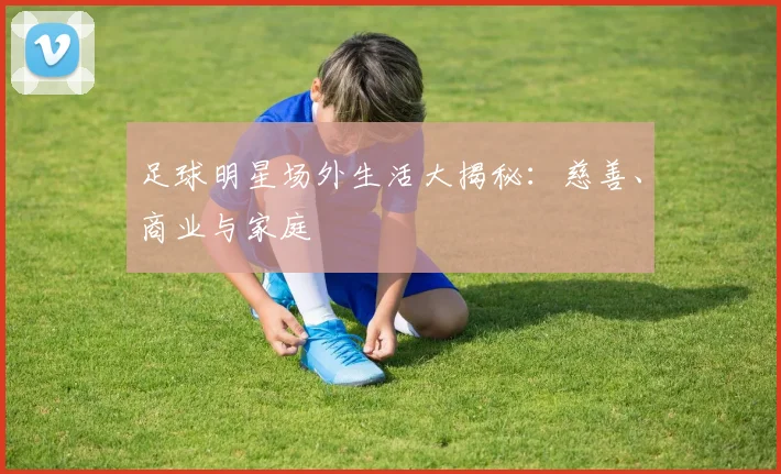 足球明星场外生活大揭秘：慈善、商业与家庭