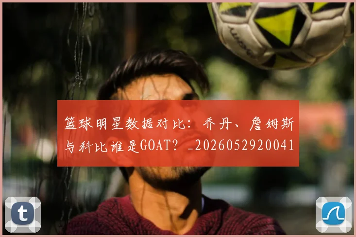 篮球明星数据对比:乔丹、詹姆斯与科比谁是GOAT?_20260529200412