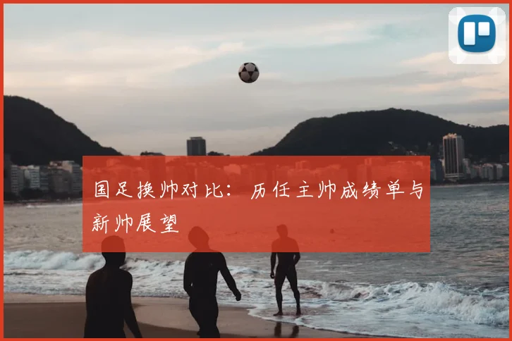国足换帅对比:历任主帅成绩单与新帅展望