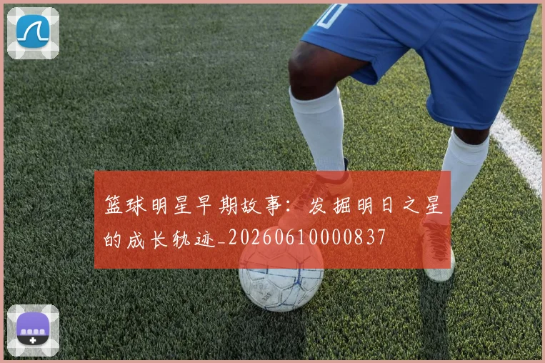篮球明星早期故事:发掘明日之星的成长轨迹_20260610000837