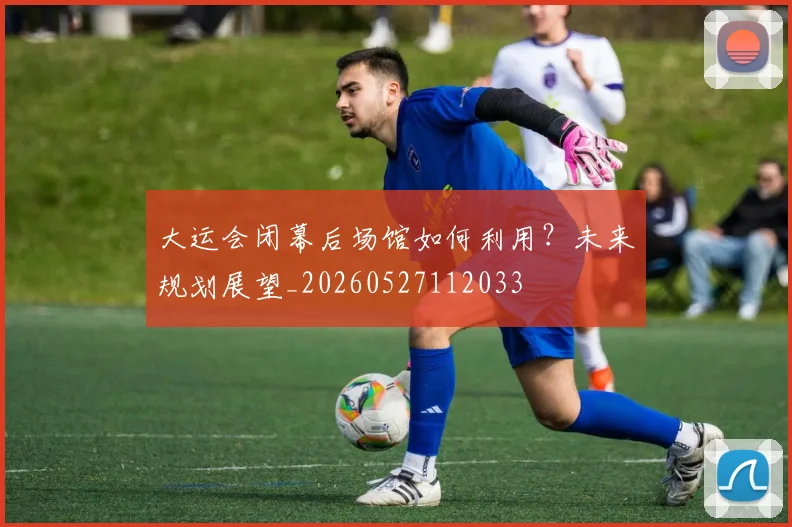 大运会闭幕后场馆如何利用？未来规划展望_20260527112033